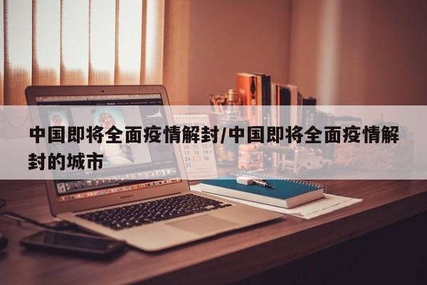 中国即将全面疫情解封/中国即将全面疫情解封的城市