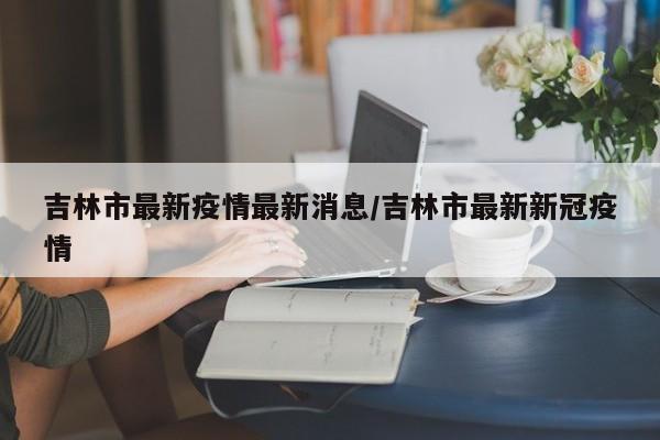 吉林市最新疫情最新消息/吉林市最新新冠疫情