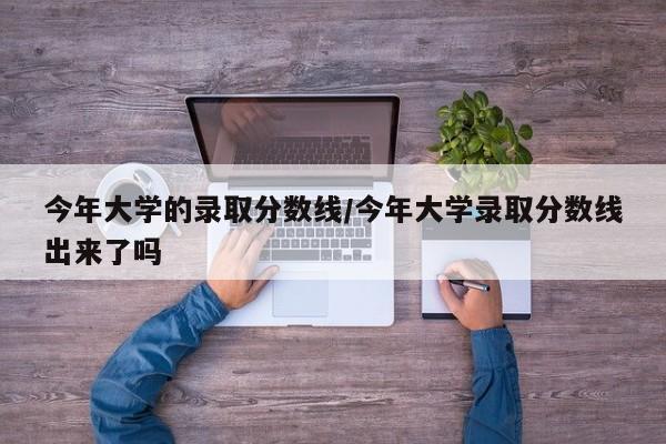今年大学的录取分数线/今年大学录取分数线出来了吗