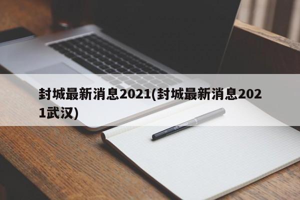封城最新消息2021(封城最新消息2021武汉)