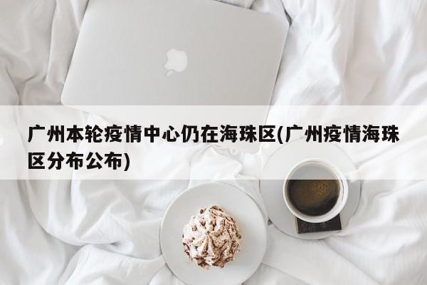 广州本轮疫情中心仍在海珠区(广州疫情海珠区分布公布)
