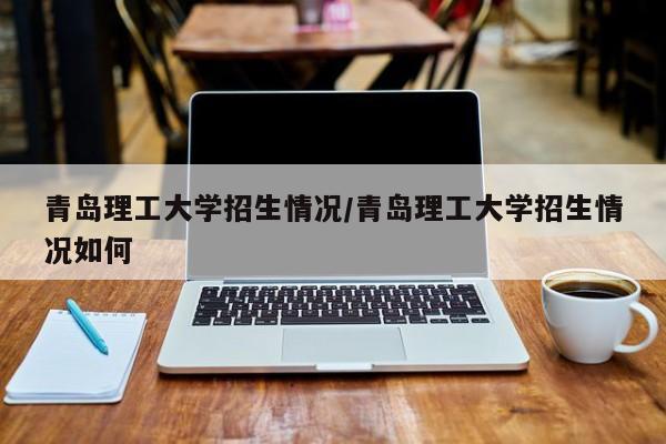 青岛理工大学招生情况/青岛理工大学招生情况如何