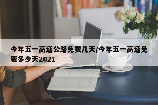 今年五一高速公路免费几天/今年五一高速免费多少天2021