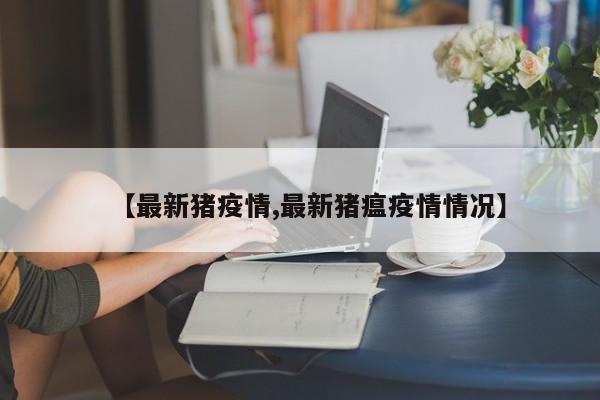 【最新猪疫情,最新猪瘟疫情情况】