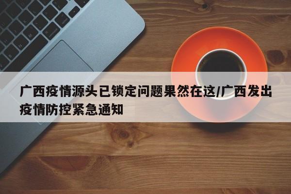 广西疫情源头已锁定问题果然在这/广西发出疫情防控紧急通知