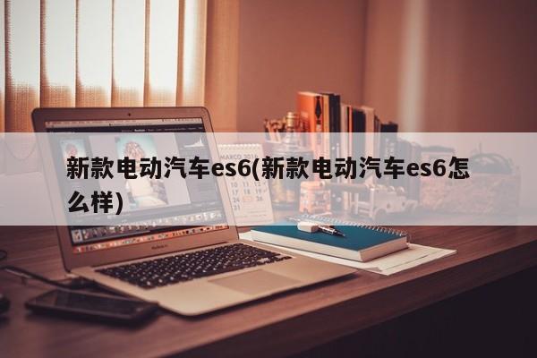 新款电动汽车es6(新款电动汽车es6怎么样)
