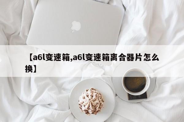 【a6l变速箱,a6l变速箱离合器片怎么换】