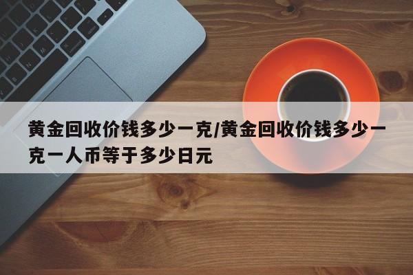 黄金回收价钱多少一克/黄金回收价钱多少一克一人币等于多少日元