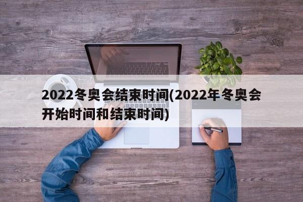 2022冬奥会结束时间(2022年冬奥会开始时间和结束时间)