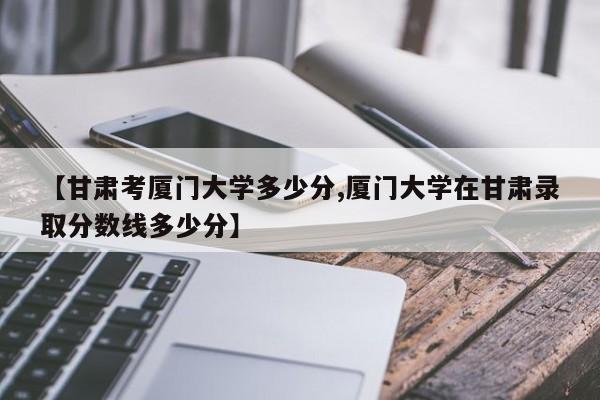 【甘肃考厦门大学多少分,厦门大学在甘肃录取分数线多少分】