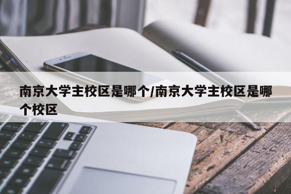 南京大学主校区是哪个/南京大学主校区是哪个校区