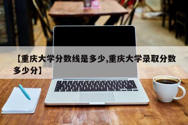 【重庆大学分数线是多少,重庆大学录取分数多少分】